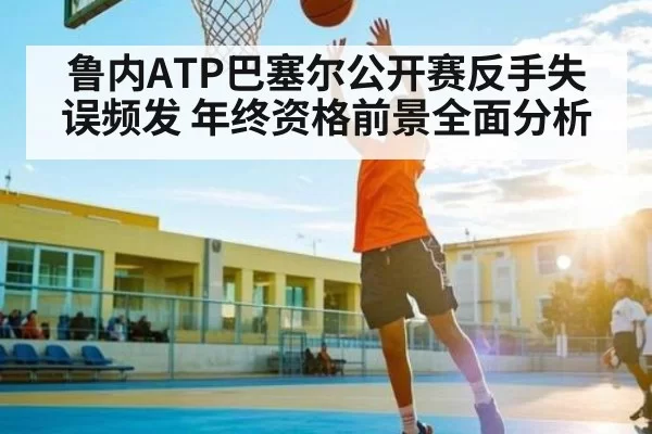 鲁内ATP巴塞尔公开赛反手失误频发 年终资格前景全面分析